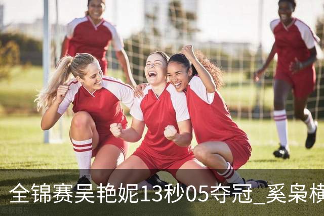 全锦赛吴艳妮13秒05夺冠 奚枭横夺双冠徐卓一问鼎