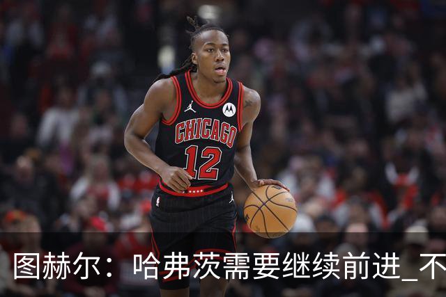 图赫尔：哈弗茨需要继续前进 不能过度使用詹姆斯