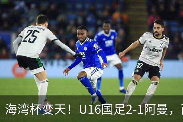 海湾杯变天！U16国足2-1阿曼，两连胜登顶A组积分榜，剑指冠军