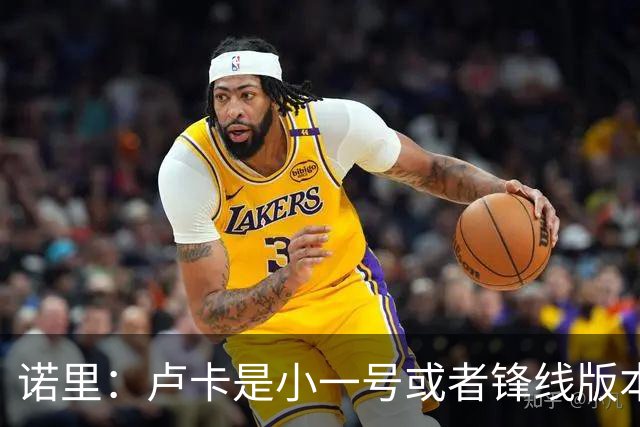 诺里：卢卡是小一号或者锋线版本的约基奇 他总能做出正确的选择